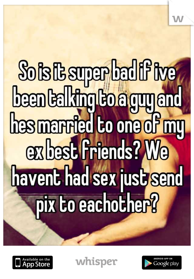 So is it super bad if ive been talking to a guy and hes married to one of my ex best friends? We havent had sex just send pix to eachother?