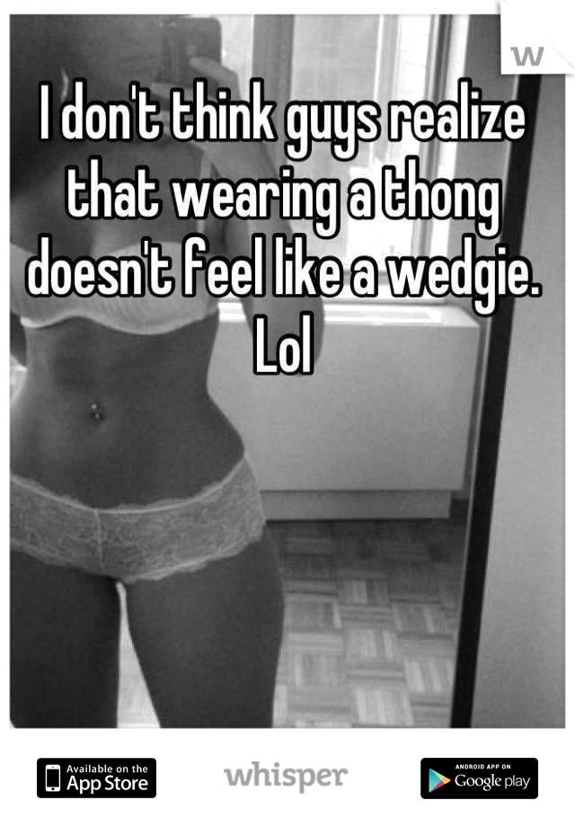 I don't think guys realize that wearing a thong doesn't feel like a wedgie. Lol