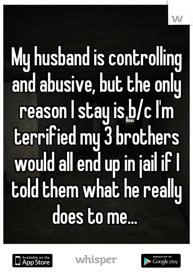 My husband is controlling and abusive, but the only reason I stay is b/c I'm terrified my 3 brothers would all end up in jail if I told them what he really does to me... 