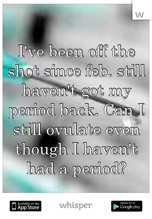 I've been off the shot since feb. still haven't got my period back. Can I still ovulate even though I haven't had a period?