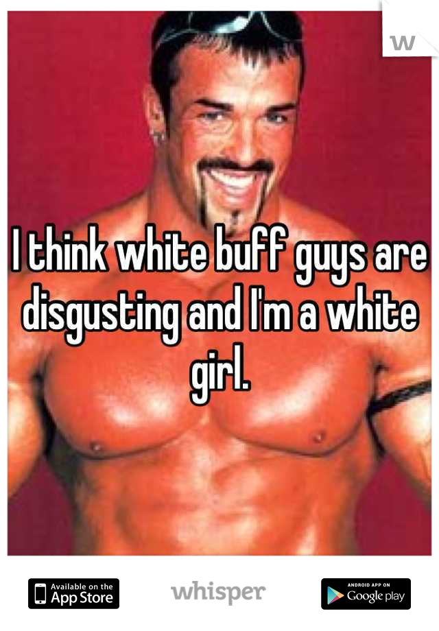 I think white buff guys are disgusting and I'm a white girl.