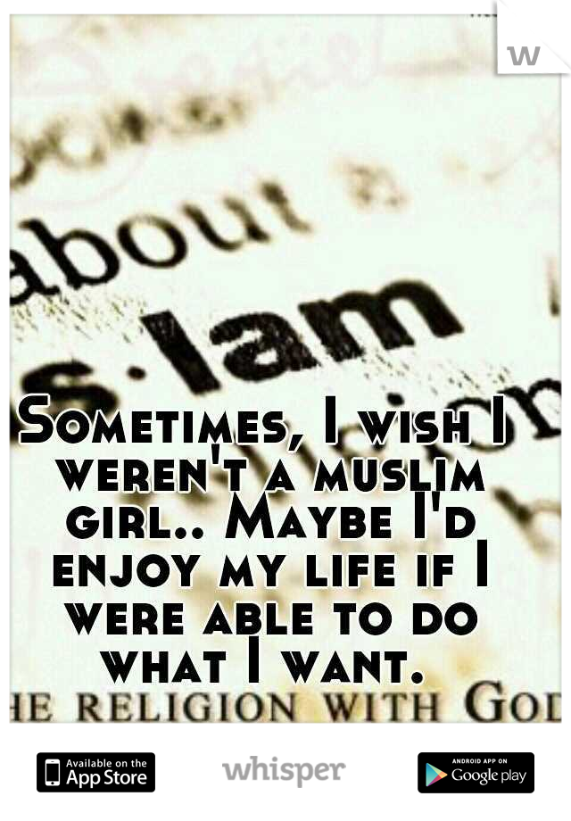 Sometimes, I wish I weren't a muslim girl.. Maybe I'd enjoy my life if I were able to do what I want. 