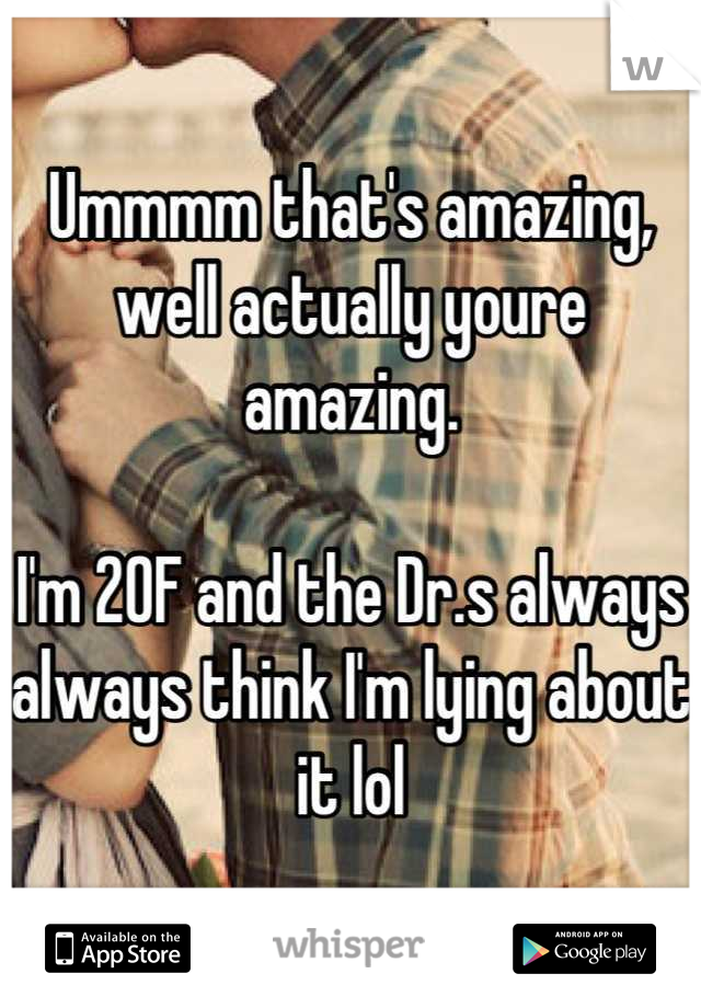 Ummmm that's amazing, well actually youre amazing. 

I'm 20F and the Dr.s always always think I'm lying about it lol