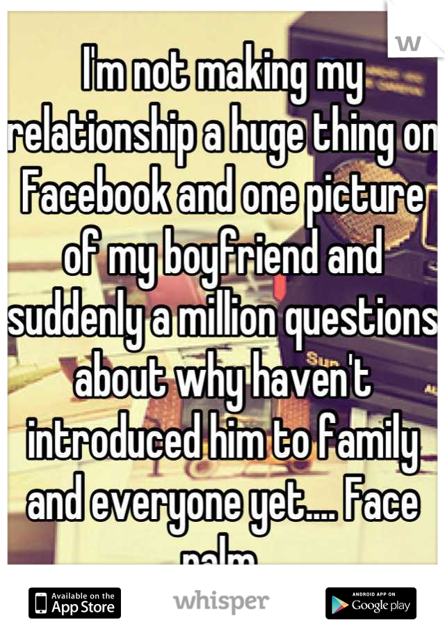 I'm not making my relationship a huge thing on Facebook and one picture of my boyfriend and suddenly a million questions about why haven't introduced him to family and everyone yet.... Face palm 
