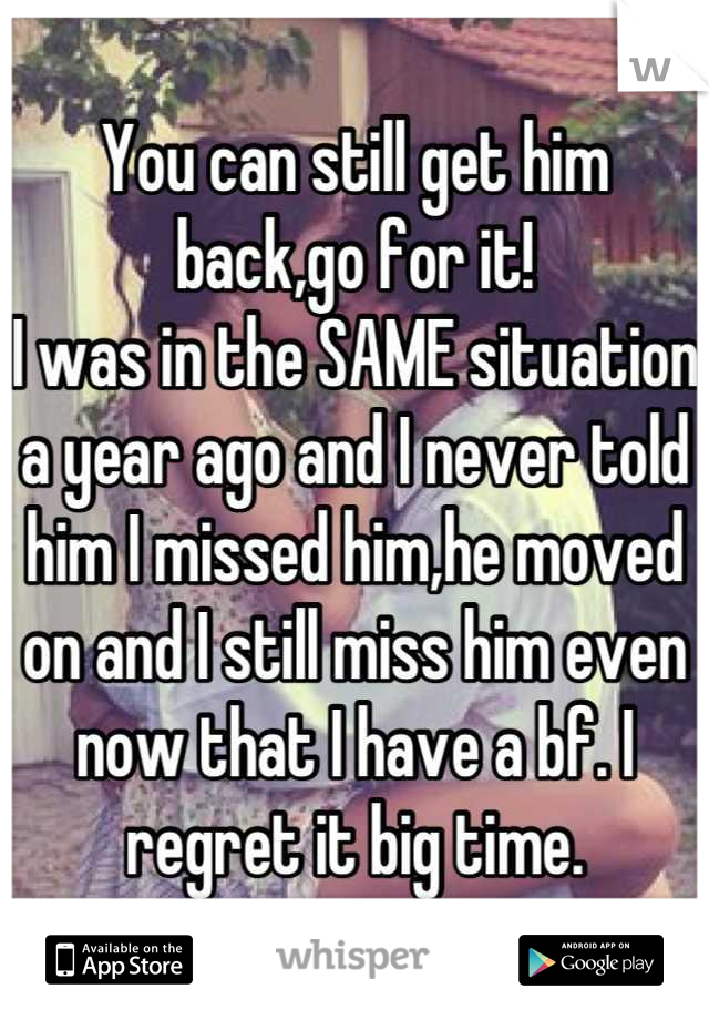 You can still get him back,go for it! 
I was in the SAME situation a year ago and I never told him I missed him,he moved on and I still miss him even now that I have a bf. I regret it big time.