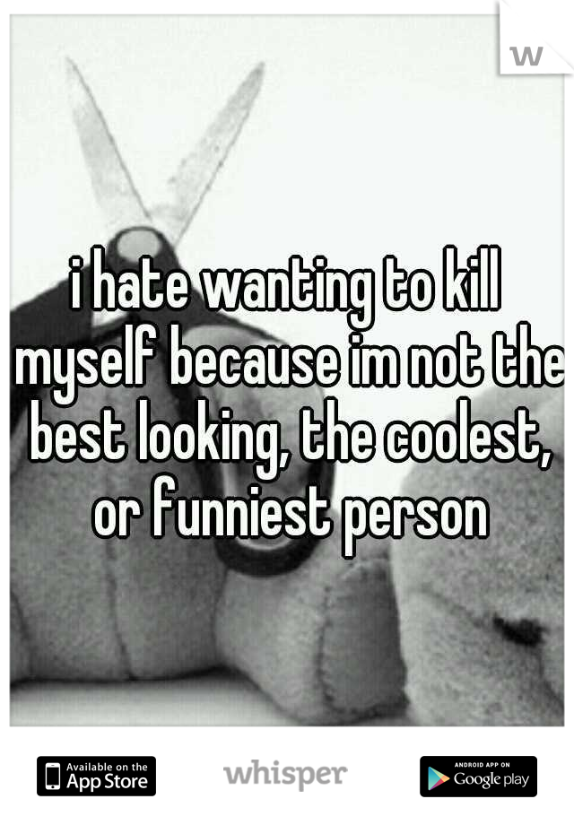 i hate wanting to kill myself because im not the best looking, the coolest, or funniest person