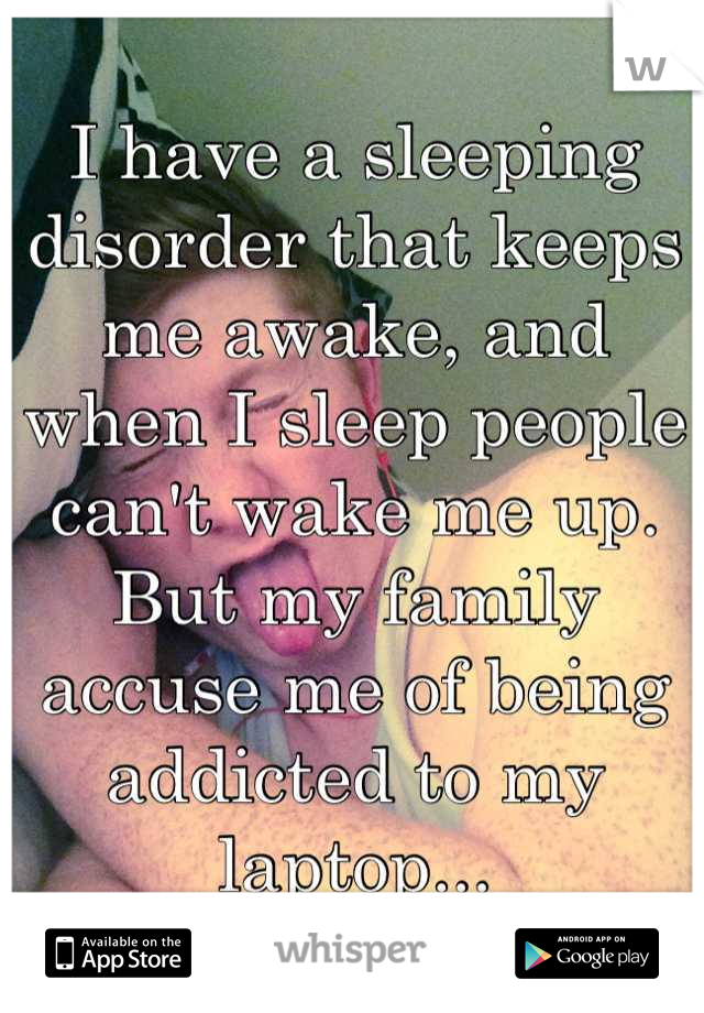 I have a sleeping disorder that keeps me awake, and when I sleep people can't wake me up. But my family accuse me of being addicted to my laptop...