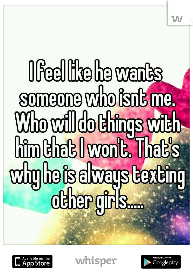 I feel like he wants someone who isnt me. Who will do things with him that I won't. That's why he is always texting other girls.....