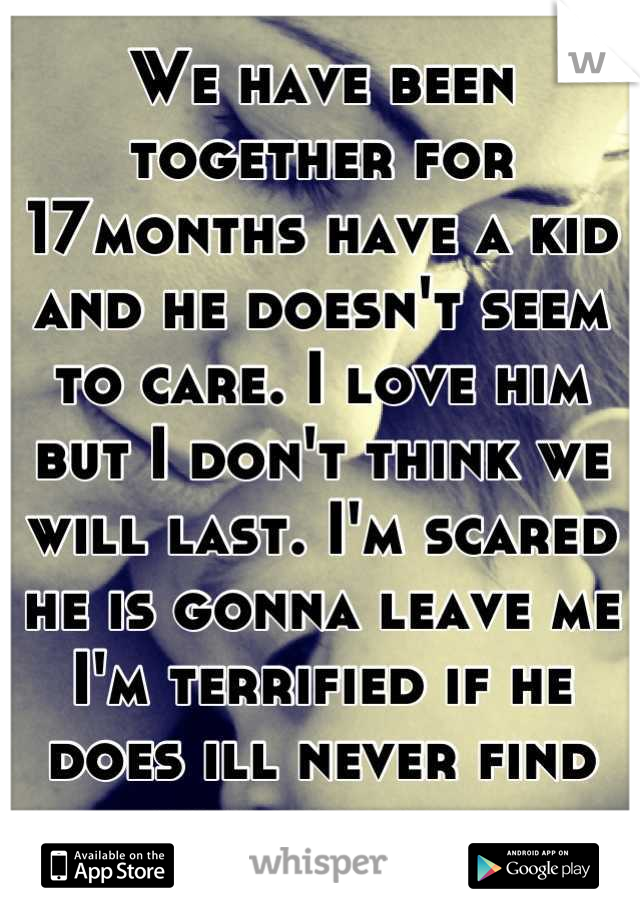 We have been together for 17months have a kid and he doesn't seem to care. I love him but I don't think we will last. I'm scared he is gonna leave me I'm terrified if he does ill never find another man