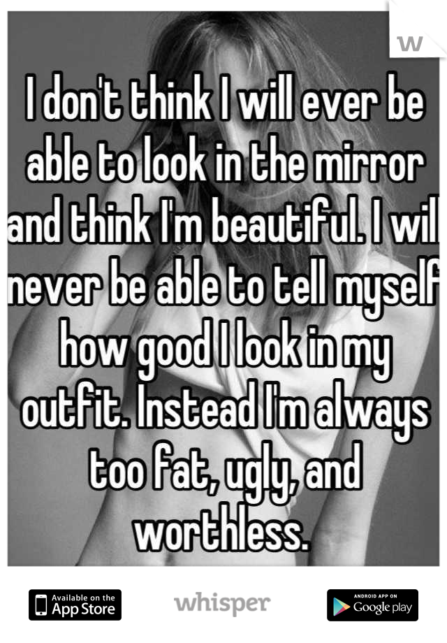 I don't think I will ever be able to look in the mirror and think I'm beautiful. I will never be able to tell myself how good I look in my outfit. Instead I'm always too fat, ugly, and worthless. 