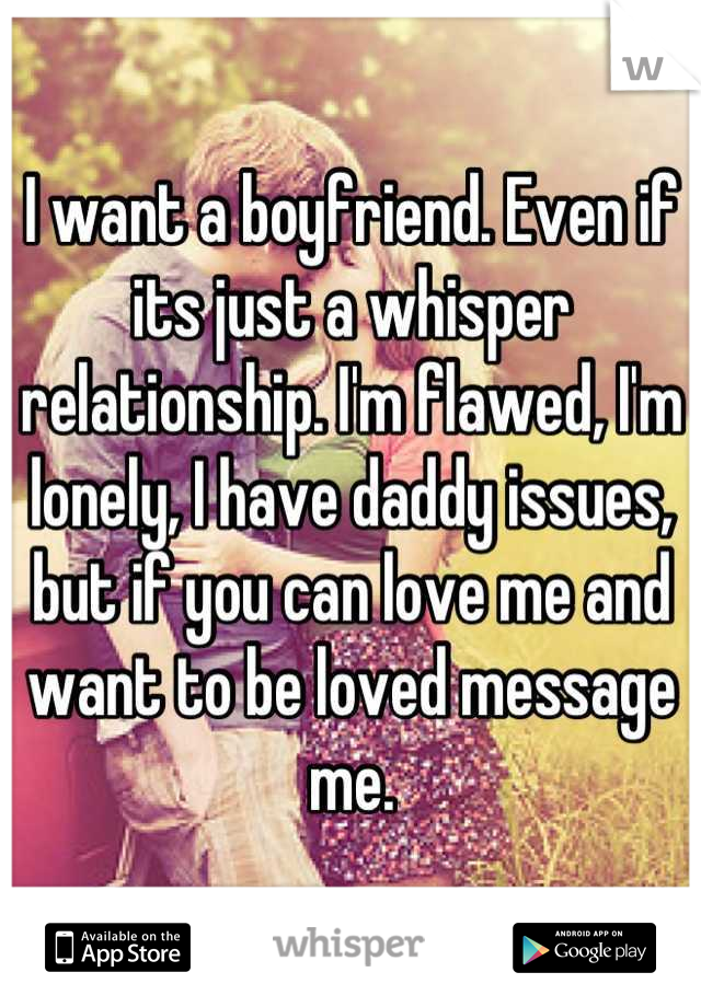 I want a boyfriend. Even if its just a whisper relationship. I'm flawed, I'm lonely, I have daddy issues, but if you can love me and want to be loved message me.