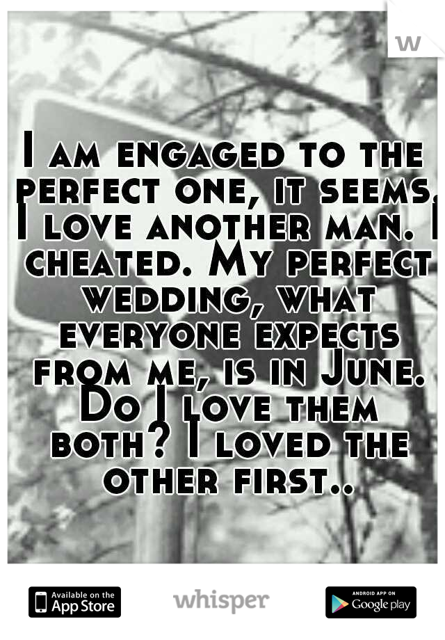 I am engaged to the perfect one, it seems. I love another man. I cheated. My perfect wedding, what everyone expects from me, is in June. Do I love them both? I loved the other first.. 