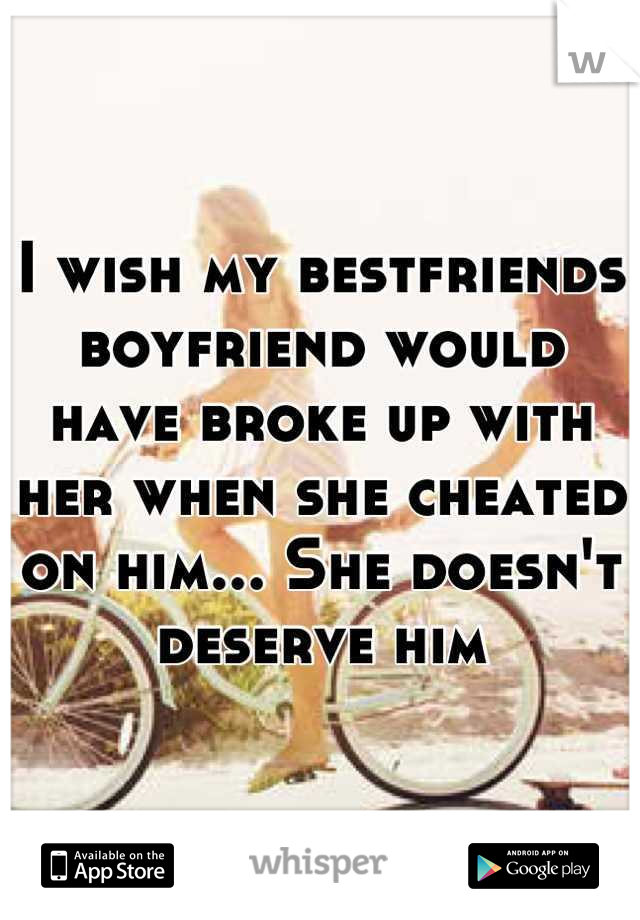 I wish my bestfriends boyfriend would have broke up with her when she cheated on him... She doesn't deserve him