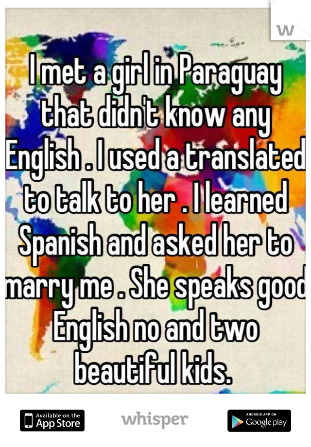I met a girl in Paraguay that didn't know any English . I used a translated to talk to her . I learned Spanish and asked her to marry me . She speaks good English no and two beautiful kids. 