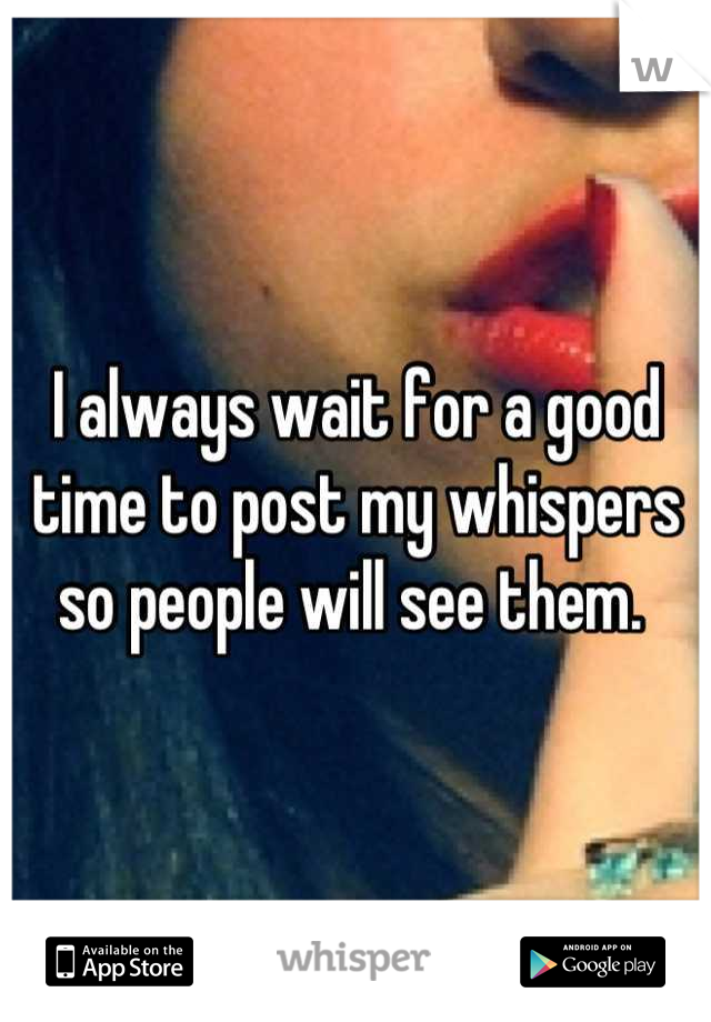 I always wait for a good time to post my whispers so people will see them. 