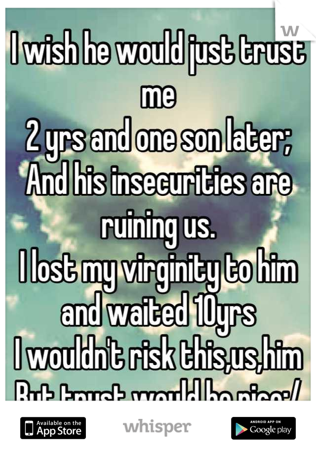 I wish he would just trust me 
2 yrs and one son later;
And his insecurities are ruining us.
I lost my virginity to him and waited 10yrs
I wouldn't risk this,us,him
But trust would be nice:/