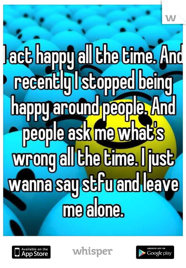 I act happy all the time. And recently I stopped being happy around people. And people ask me what's wrong all the time. I just wanna say stfu and leave me alone.
