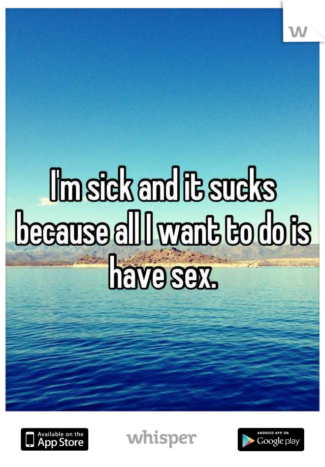 I'm sick and it sucks because all I want to do is have sex.