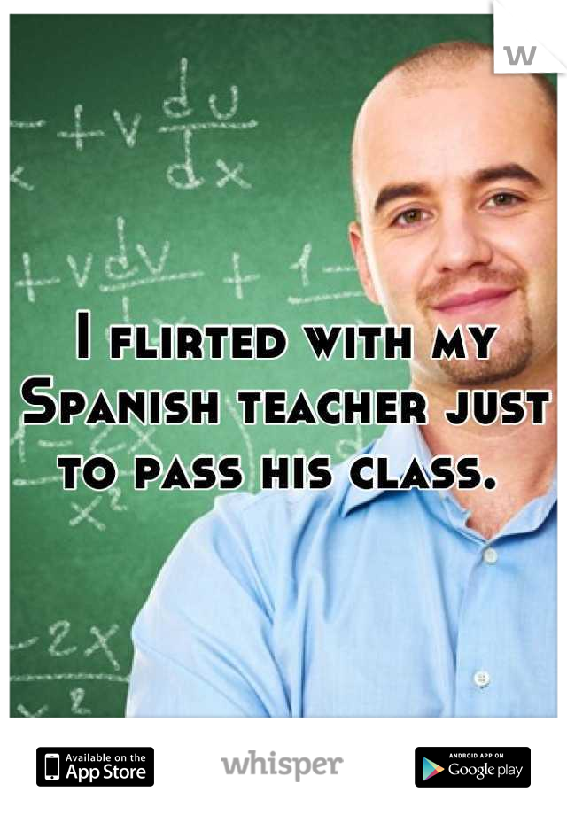 I flirted with my Spanish teacher just to pass his class. 