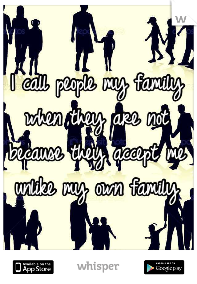 I call people my family when they are not because they accept me unlike my own family