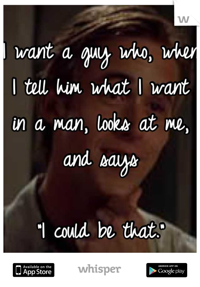 I want a guy who, when I tell him what I want in a man, looks at me, and says

"I could be that."
