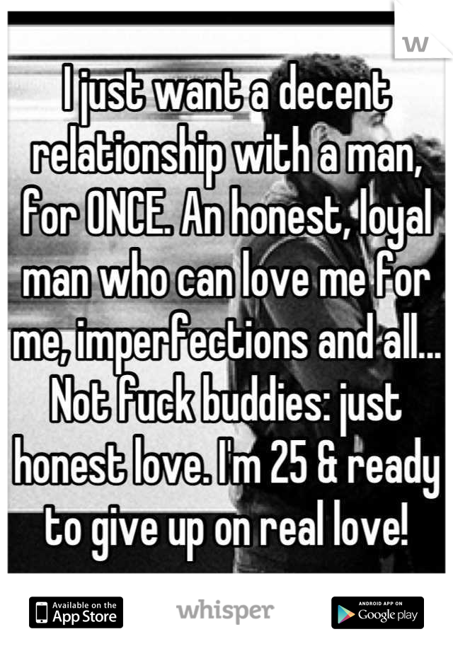 I just want a decent relationship with a man, for ONCE. An honest, loyal man who can love me for me, imperfections and all... Not fuck buddies: just honest love. I'm 25 & ready to give up on real love!