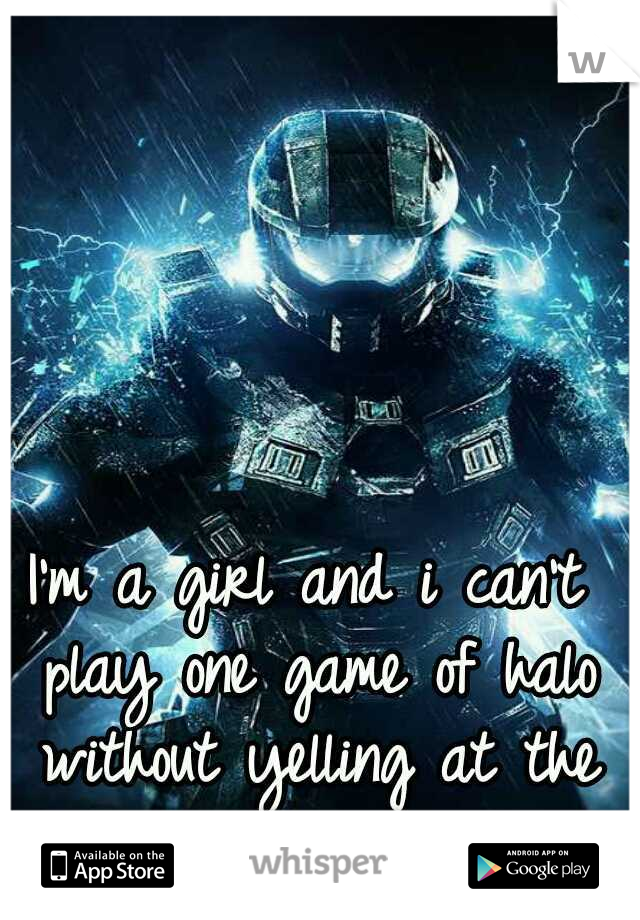 I'm a girl and i can't play one game of halo without yelling at the tv..