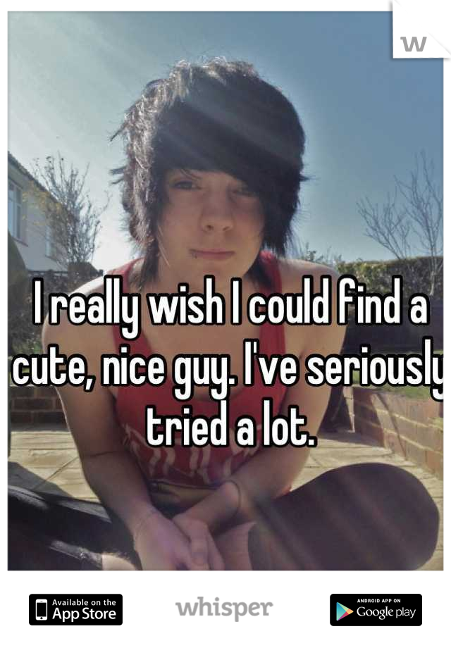 I really wish I could find a cute, nice guy. I've seriously tried a lot.