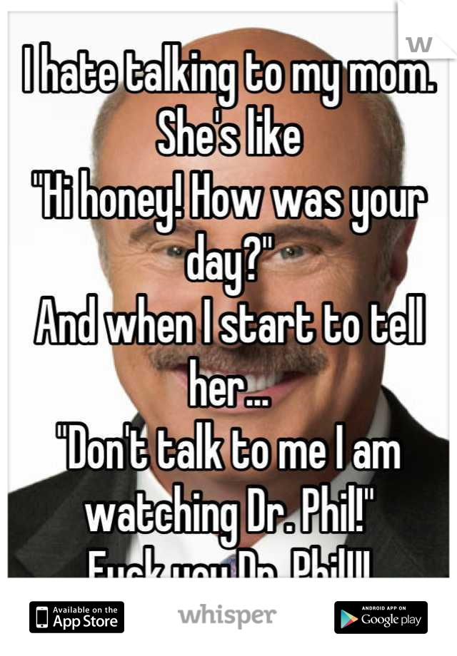 I hate talking to my mom. She's like
"Hi honey! How was your day?"
And when I start to tell her...
"Don't talk to me I am watching Dr. Phil!"
Fuck you Dr. Phil!!!