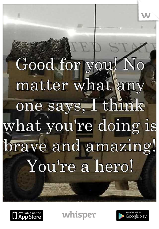 Good for you! No matter what any one says, I think what you're doing is brave and amazing! You're a hero!