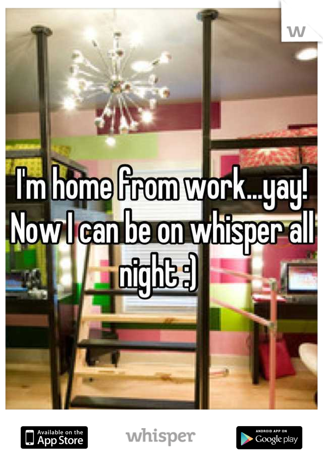 I'm home from work...yay! Now I can be on whisper all night :) 
