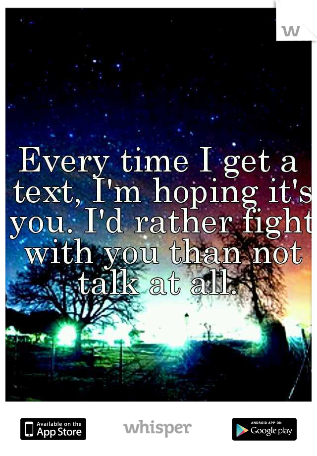 Every time I get a text, I'm hoping it's you. I'd rather fight with you than not talk at all. 