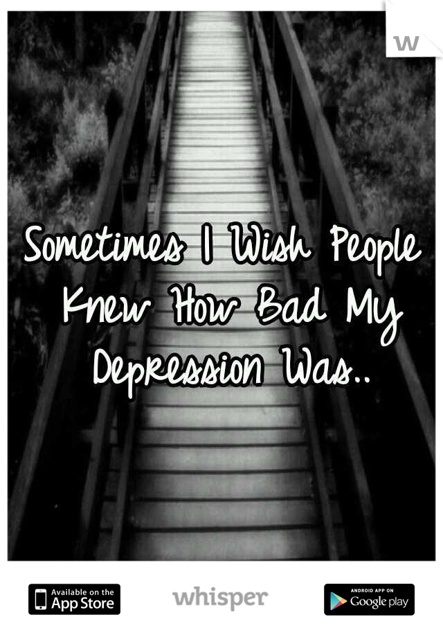 Sometimes I Wish People Knew How Bad My Depression Was..