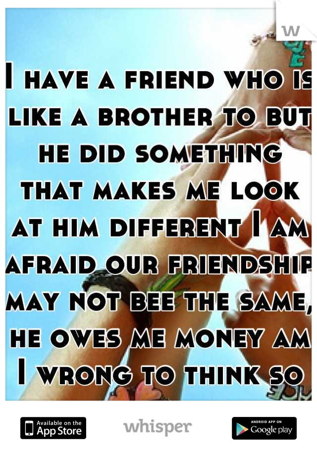 I have a friend who is like a brother to but he did something that makes me look at him different I am afraid our friendship may not bee the same, he owes me money am I wrong to think so