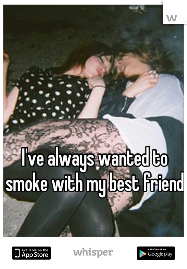 I've always wanted to smoke with my best friend