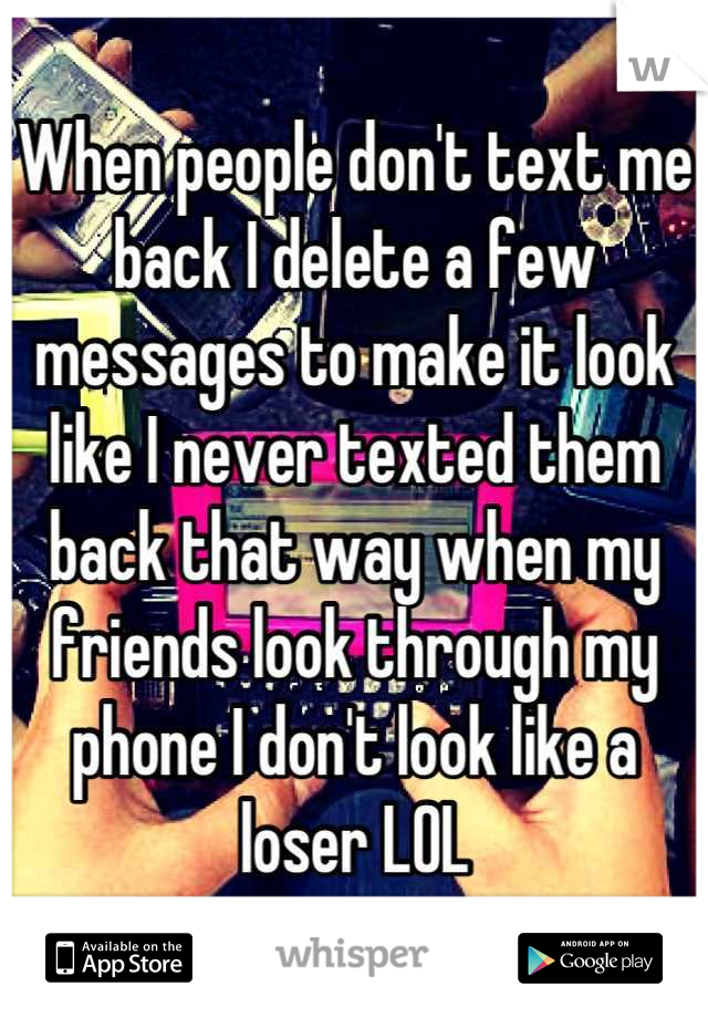 When people don't text me back I delete a few messages to make it look like I never texted them back that way when my friends look through my phone I don't look like a loser LOL