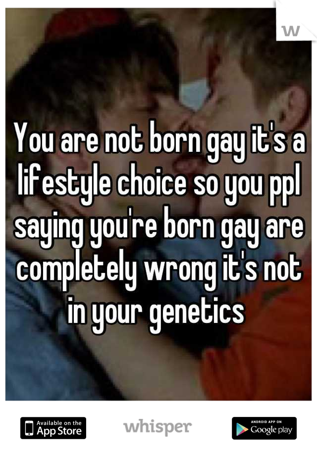 You are not born gay it's a lifestyle choice so you ppl saying you're born gay are completely wrong it's not in your genetics 