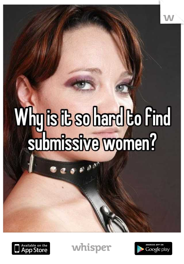 Why is it so hard to find submissive women?