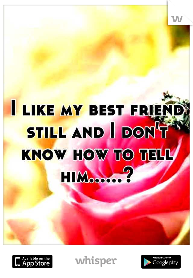 I like my best friend still and I don't know how to tell him......?