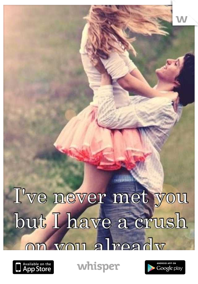 I've never met you but I have a crush on you already. 