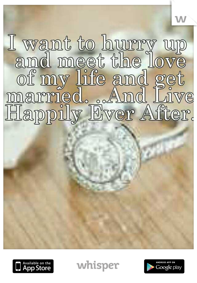 I want to hurry up and meet the love of my life and get married. ..And Live Happily Ever After..