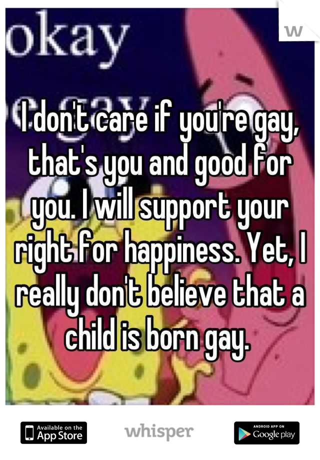 I don't care if you're gay, that's you and good for you. I will support your right for happiness. Yet, I really don't believe that a child is born gay. 