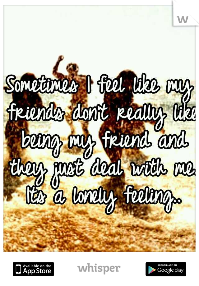 Sometimes I feel like my friends don't really like being my friend and they just deal with me. Its a lonely feeling..