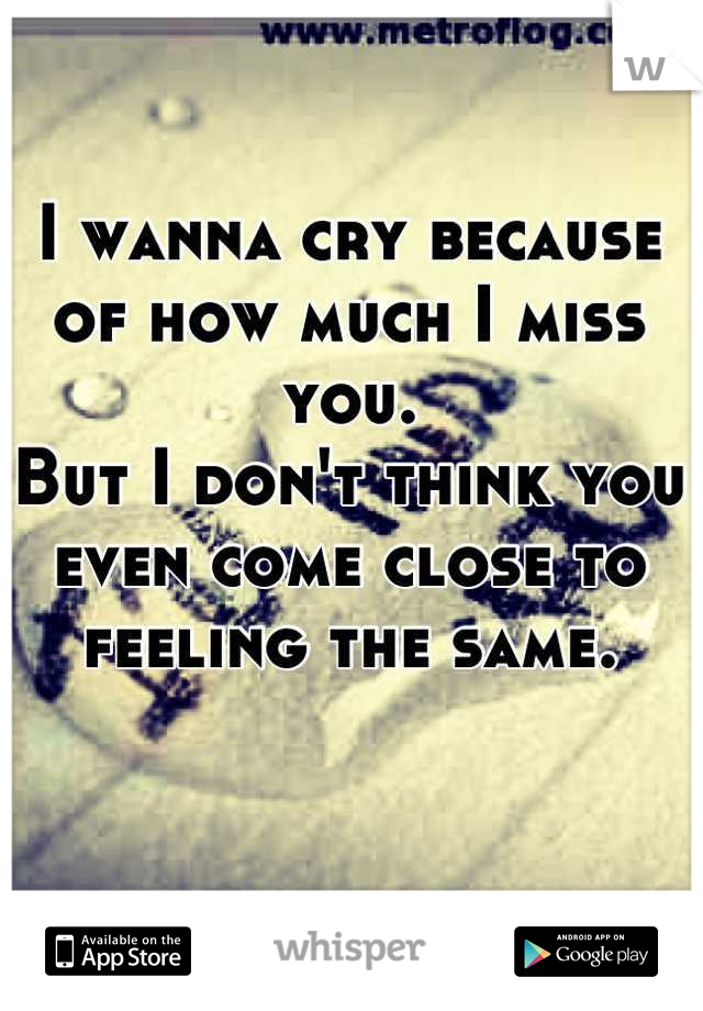 I wanna cry because of how much I miss you.
But I don't think you even come close to feeling the same.
