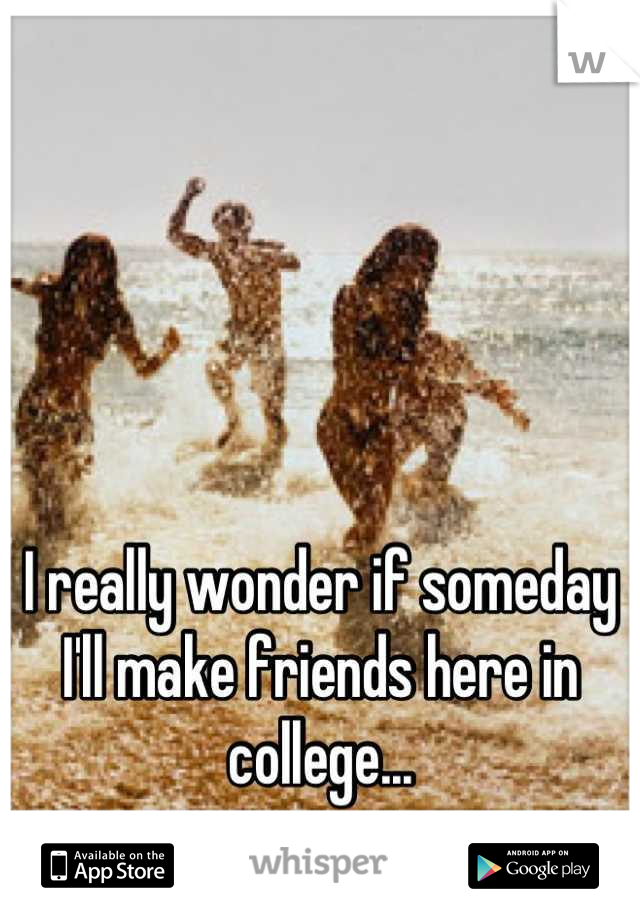 I really wonder if someday I'll make friends here in college...