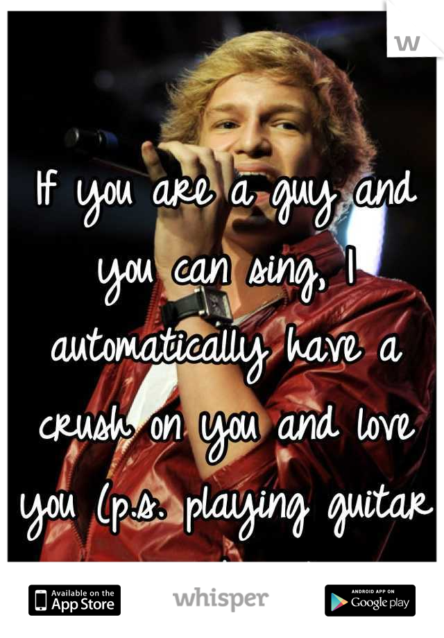If you are a guy and you can sing, I automatically have a crush on you and love you (p.s. playing guitar is a bonus)
