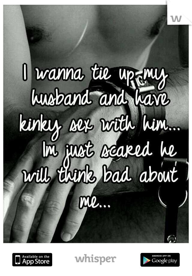 I wanna tie up my husband and have kinky sex with him... 

Im just scared he will think bad about me... 