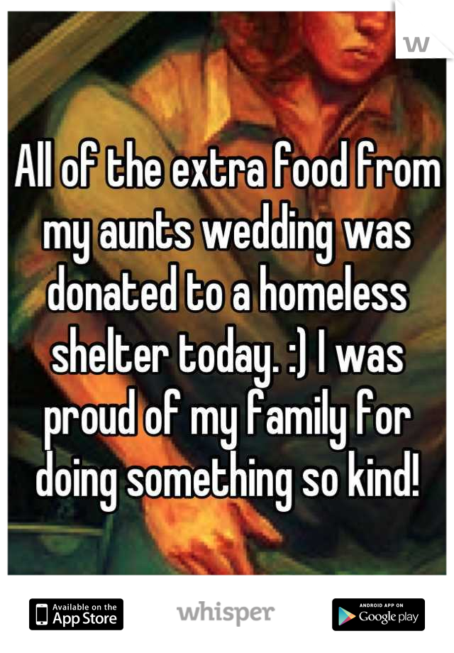 All of the extra food from my aunts wedding was donated to a homeless shelter today. :) I was proud of my family for doing something so kind!