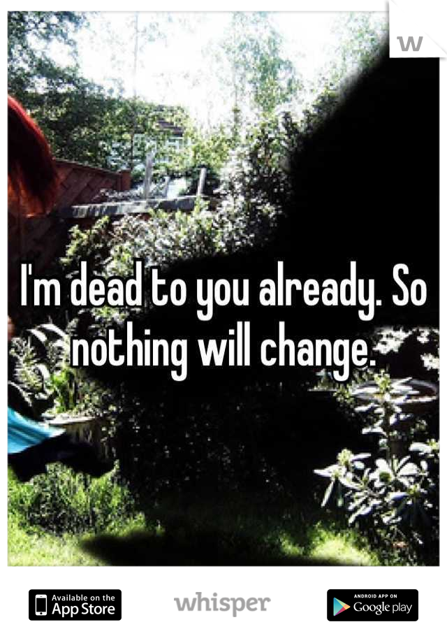 I'm dead to you already. So nothing will change.