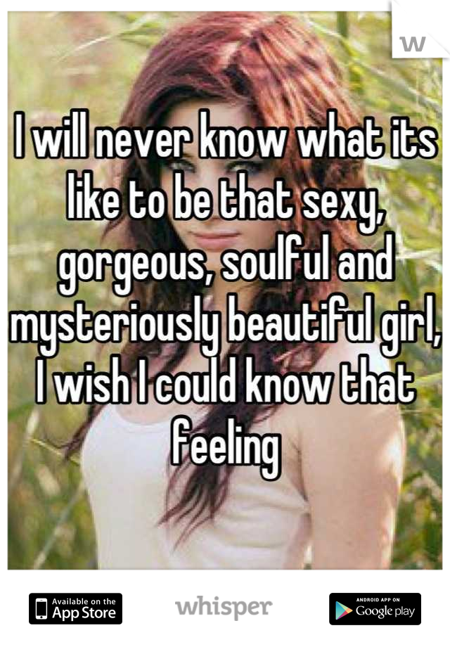 I will never know what its like to be that sexy, gorgeous, soulful and mysteriously beautiful girl, I wish I could know that feeling